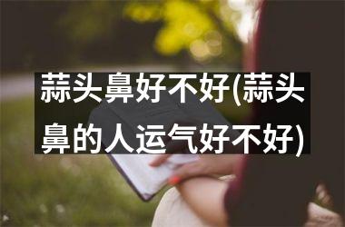 <h3>蒜头鼻好不好(蒜头鼻的人运气好不好)