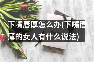<h3>下嘴唇厚怎么办(下嘴唇薄的女人有什么说法)