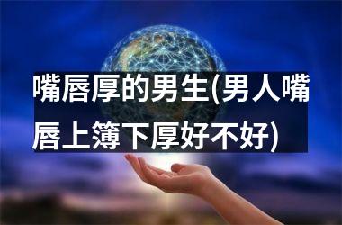嘴唇厚的男生(男人嘴唇上簿下厚好不好)