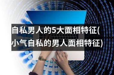 自私男人的5大面相特征(小气自私的男人面相特征)