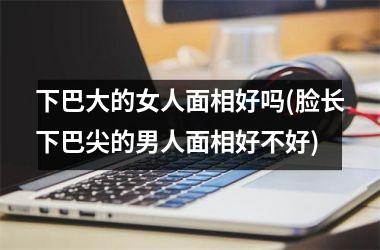 下巴大的女人面相好吗(脸长下巴尖的男人面相好不好)