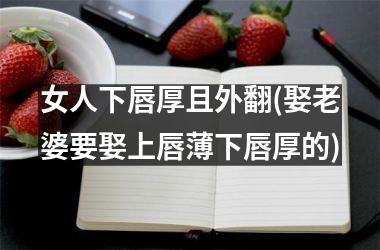 <h3>女人下唇厚且外翻(娶老婆要娶上唇薄下唇厚的)