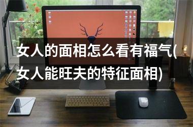 女人的面相怎么看有福气(女人能旺夫的特征面相)
