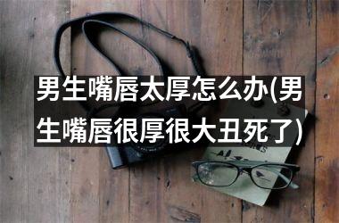 男生嘴唇太厚怎么办(男生嘴唇很厚很大丑死了)