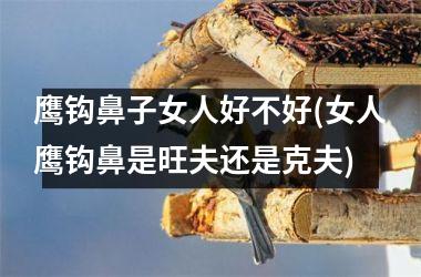 鹰钩鼻子女人好不好(女人鹰钩鼻是旺夫还是克夫)