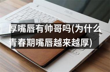 <h3>厚嘴唇有帅哥吗(为什么青春期嘴唇越来越厚)