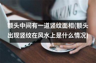 额头中间有一道竖纹面相(额头出现竖纹在风水上是什么情况)