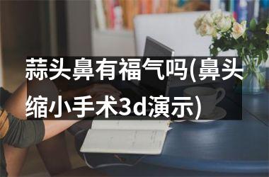 <h3>蒜头鼻有福气吗(鼻头缩小手术3d演示)