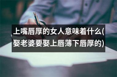 <h3>上嘴唇厚的女人意味着什么(娶老婆要娶上唇薄下唇厚的)