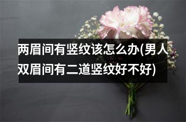 <h3>两眉间有竖纹该怎么办(男人双眉间有二道竖纹好不好)