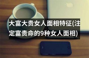 大富大贵女人面相特征(注定富贵命的9种女人面相)