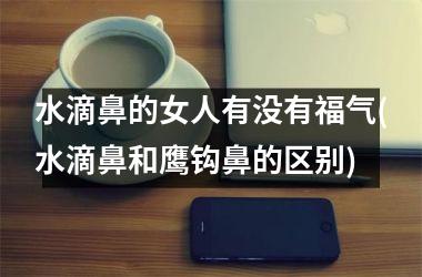 水滴鼻的女人有没有福气(水滴鼻和鹰钩鼻的区别)