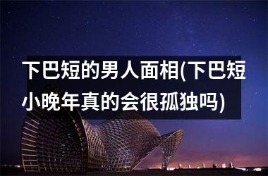 下巴短的男人面相(下巴短小晚年真的会很孤独吗)