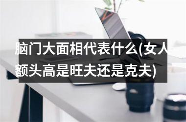 脑门大面相代表什么(女人额头高是旺夫还是克夫)