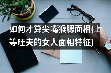 如何才算尖嘴猴腮面相(上等旺夫的女人面相特征)