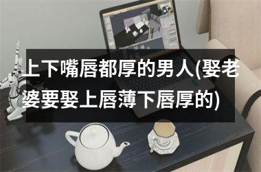 <h3>上下嘴唇都厚的男人(娶老婆要娶上唇薄下唇厚的)