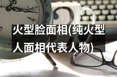 <h3>火型脸面相(纯火型人面相代表人物)