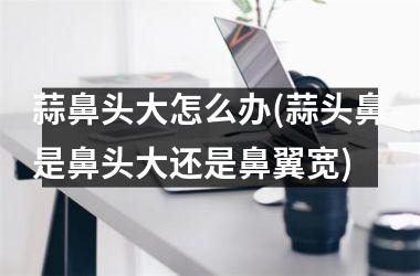 蒜鼻头大怎么办(蒜头鼻是鼻头大还是鼻翼宽)