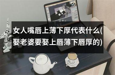 女人嘴唇上薄下厚代表什么(娶老婆要娶上唇薄下唇厚的)