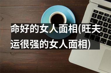 命好的女人面相(旺夫运很强的女人面相)