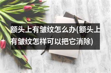 额头上有皱纹怎么办(额头上有皱纹怎样可以把它消除)