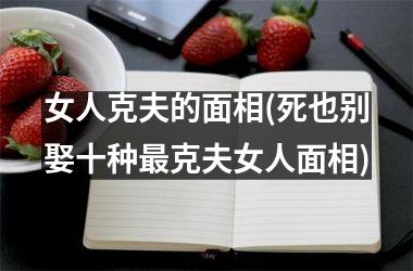 <h3>女人克夫的面相(死也别娶十种最克夫女人面相)