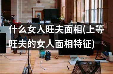 什么女人旺夫面相(上等旺夫的女人面相特征)