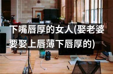 下嘴唇厚的女人(娶老婆要娶上唇薄下唇厚的)