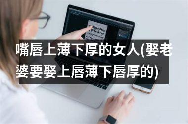 <h3>嘴唇上薄下厚的女人(娶老婆要娶上唇薄下唇厚的)