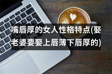 嘴唇厚的女人性格特点(娶老婆要娶上唇薄下唇厚的)