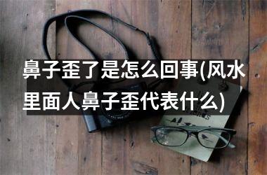 鼻子歪了是怎么回事(风水里面人鼻子歪代表什么)