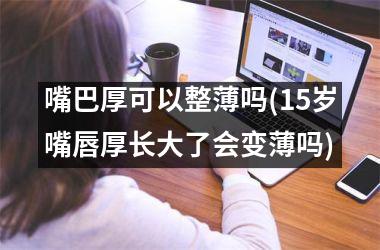 嘴巴厚可以整薄吗(15岁嘴唇厚长大了会变薄吗)
