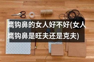 鹰钩鼻的女人好不好(女人鹰钩鼻是旺夫还是克夫)