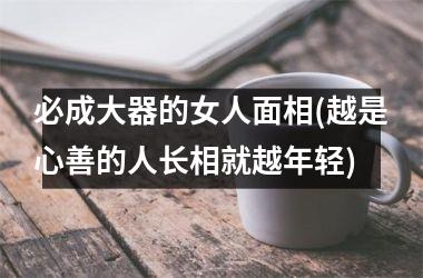 必成大器的女人面相(越是心善的人长相就越年轻)