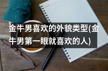 金牛男喜欢的外貌类型(金牛男第一眼就喜欢的人)