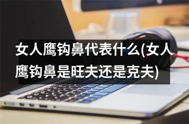 <h3>女人鹰钩鼻代表什么(女人鹰钩鼻是旺夫还是克夫)