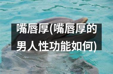 <h3>嘴唇厚(嘴唇厚的男人性功能如何)