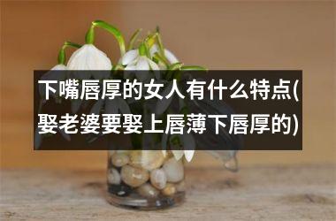 <h3>下嘴唇厚的女人有什么特点(娶老婆要娶上唇薄下唇厚的)