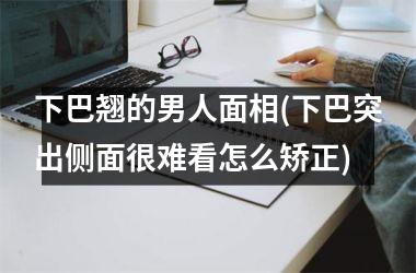 <h3>下巴翘的男人面相(下巴突出侧面很难看怎么矫正)