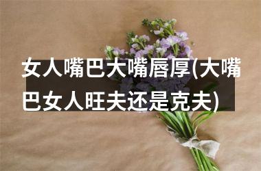 女人嘴巴大嘴唇厚(大嘴巴女人旺夫还是克夫)