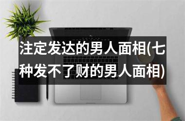 注定发达的男人面相(七种发不了财的男人面相)
