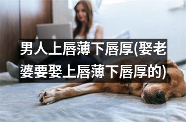 男人上唇薄下唇厚(娶老婆要娶上唇薄下唇厚的)