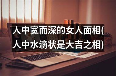 <h3>人中宽而深的女人面相(人中水滴状是大吉之相)