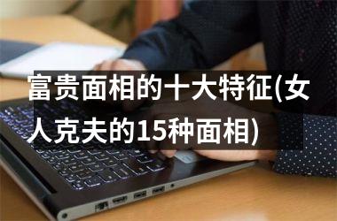 <h3>富贵面相的十大特征(女人克夫的15种面相)