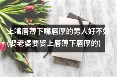 <h3>上嘴唇薄下嘴唇厚的男人好不好(娶老婆要娶上唇薄下唇厚的)