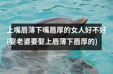 <h3>上嘴唇薄下嘴唇厚的女人好不好(娶老婆要娶上唇薄下唇厚的)