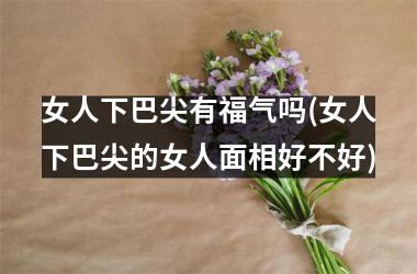 女人下巴尖有福气吗(女人下巴尖的女人面相好不好)