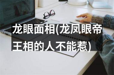 龙眼面相(龙凤眼帝王相的人不能惹)