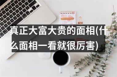 <h3>真正大富大贵的面相(什么面相一看就很厉害)