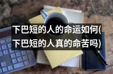 <h3>下巴短的人的命运如何(下巴短的人真的命苦吗)